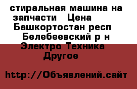 стиральная машина на запчасти › Цена ­ 500 - Башкортостан респ., Белебеевский р-н Электро-Техника » Другое   